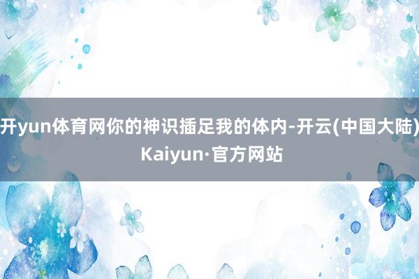 开yun体育网你的神识插足我的体内-开云(中国大陆) Kaiyun·官方网站