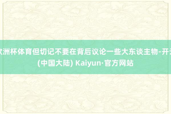 欧洲杯体育但切记不要在背后议论一些大东谈主物-开云(中国大陆) Kaiyun·官方网站