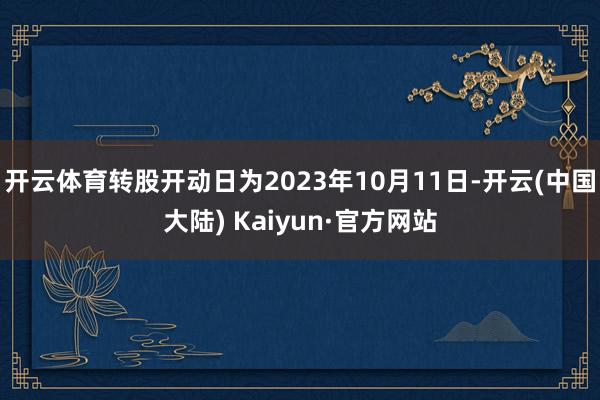 开云体育转股开动日为2023年10月11日-开云(中国大陆) Kaiyun·官方网站