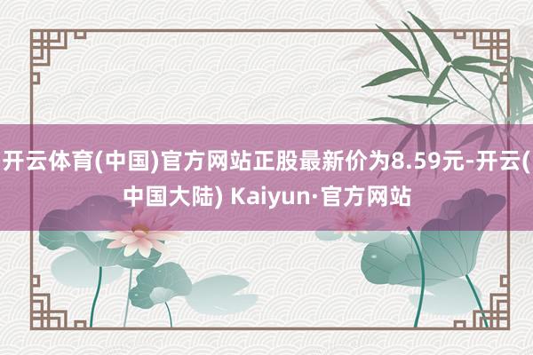 开云体育(中国)官方网站正股最新价为8.59元-开云(中国大陆) Kaiyun·官方网站