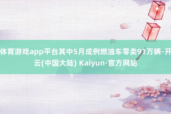 体育游戏app平台其中5月成例燃油车零卖91万辆-开云(中国大陆) Kaiyun·官方网站