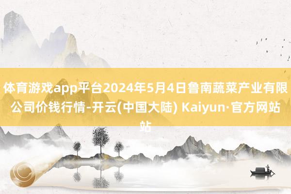 体育游戏app平台2024年5月4日鲁南蔬菜产业有限公司价钱行情-开云(中国大陆) Kaiyun·官方网站