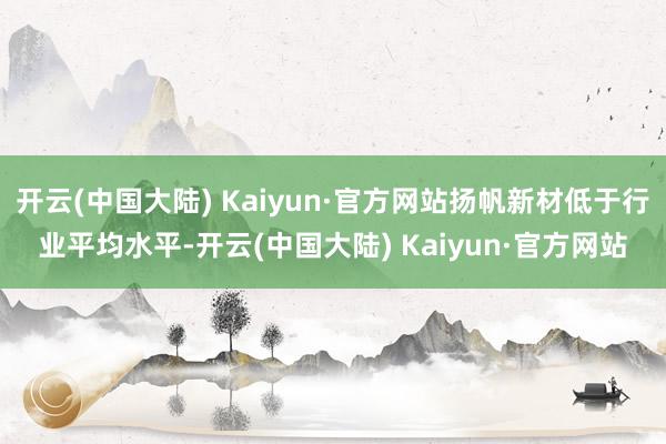 开云(中国大陆) Kaiyun·官方网站扬帆新材低于行业平均水平-开云(中国大陆) Kaiyun·官方网站