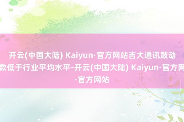 开云(中国大陆) Kaiyun·官方网站吉大通讯鼓动户数低于行业平均水平-开云(中国大陆) Kaiyun·官方网站