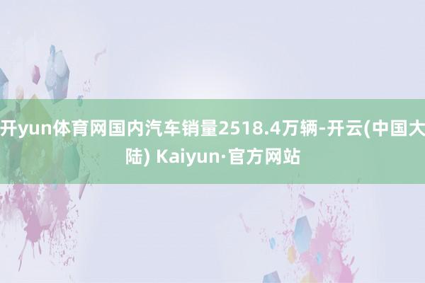 开yun体育网国内汽车销量2518.4万辆-开云(中国大陆) Kaiyun·官方网站