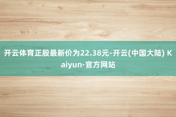 开云体育正股最新价为22.38元-开云(中国大陆) Kaiyun·官方网站