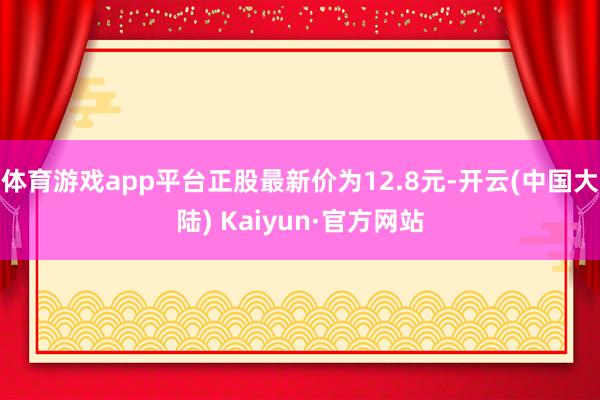 体育游戏app平台正股最新价为12.8元-开云(中国大陆) Kaiyun·官方网站