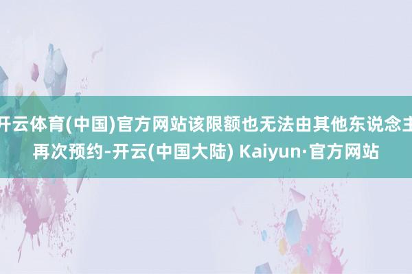 开云体育(中国)官方网站该限额也无法由其他东说念主再次预约-开云(中国大陆) Kaiyun·官方网站