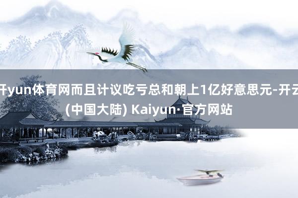 开yun体育网而且计议吃亏总和朝上1亿好意思元-开云(中国大陆) Kaiyun·官方网站