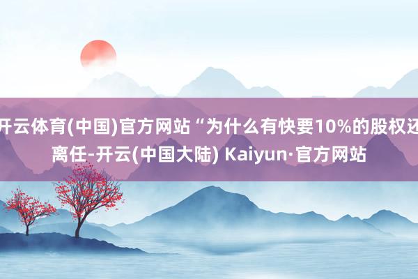 开云体育(中国)官方网站“为什么有快要10%的股权还离任-开云(中国大陆) Kaiyun·官方网站