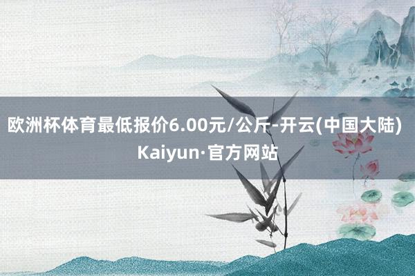 欧洲杯体育最低报价6.00元/公斤-开云(中国大陆) Kaiyun·官方网站