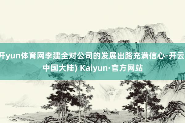 开yun体育网李建全对公司的发展出路充满信心-开云(中国大陆) Kaiyun·官方网站