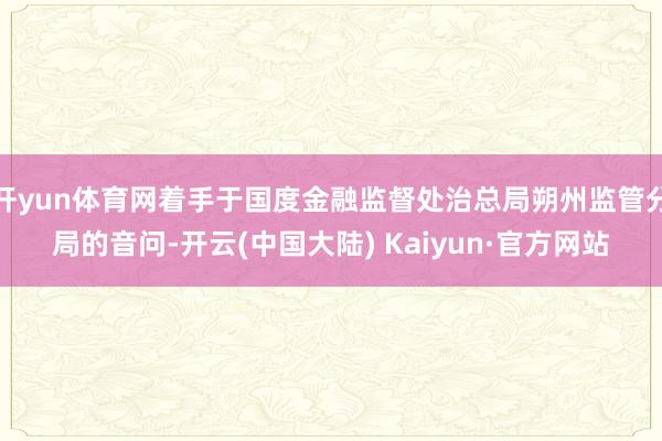 开yun体育网着手于国度金融监督处治总局朔州监管分局的音问-开云(中国大陆) Kaiyun·官方网站