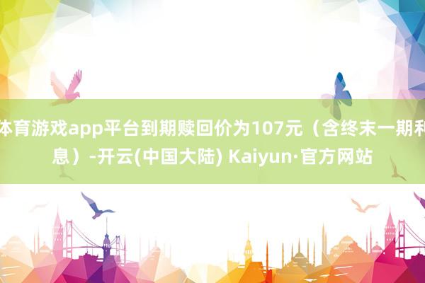 体育游戏app平台到期赎回价为107元（含终末一期利息）-开云(中国大陆) Kaiyun·官方网站