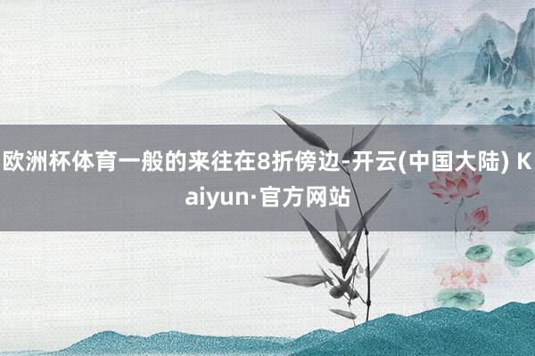 欧洲杯体育一般的来往在8折傍边-开云(中国大陆) Kaiyun·官方网站