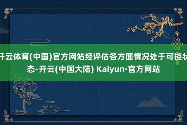 开云体育(中国)官方网站经评估各方面情况处于可控状态-开云(中国大陆) Kaiyun·官方网站