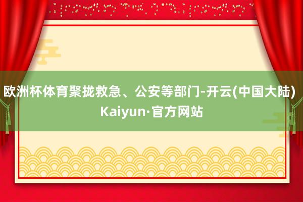 欧洲杯体育聚拢救急、公安等部门-开云(中国大陆) Kaiyun·官方网站