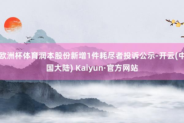 欧洲杯体育润本股份新增1件耗尽者投诉公示-开云(中国大陆) Kaiyun·官方网站