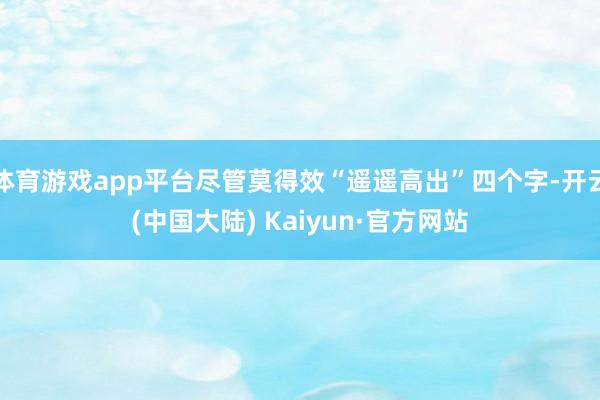 体育游戏app平台尽管莫得效“遥遥高出”四个字-开云(中国大陆) Kaiyun·官方网站