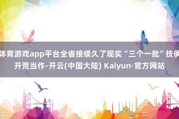 体育游戏app平台全省接续久了现实“三个一批”技俩开荒当作-开云(中国大陆) Kaiyun·官方网站