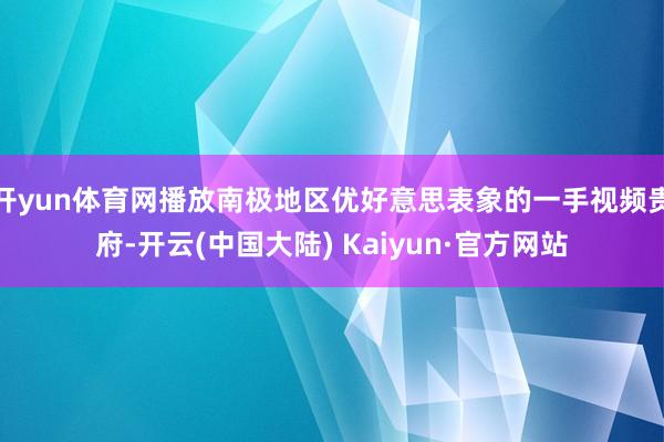 开yun体育网播放南极地区优好意思表象的一手视频贵府-开云(中国大陆) Kaiyun·官方网站