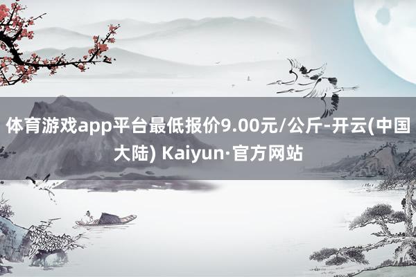 体育游戏app平台最低报价9.00元/公斤-开云(中国大陆) Kaiyun·官方网站