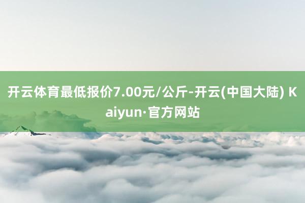 开云体育最低报价7.00元/公斤-开云(中国大陆) Kaiyun·官方网站