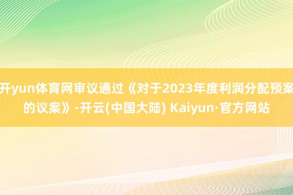 开yun体育网审议通过《对于2023年度利润分配预案的议案》-开云(中国大陆) Kaiyun·官方网站