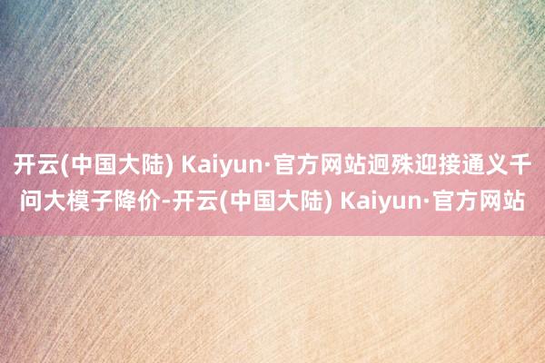 开云(中国大陆) Kaiyun·官方网站迥殊迎接通义千问大模子降价-开云(中国大陆) Kaiyun·官方网站