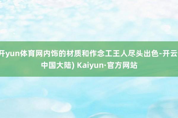 开yun体育网内饰的材质和作念工王人尽头出色-开云(中国大陆) Kaiyun·官方网站