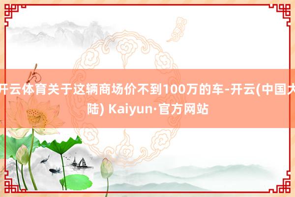 开云体育关于这辆商场价不到100万的车-开云(中国大陆) Kaiyun·官方网站