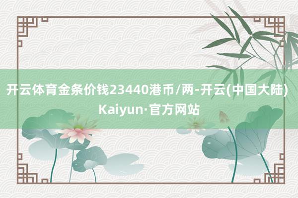 开云体育金条价钱23440港币/两-开云(中国大陆) Kaiyun·官方网站