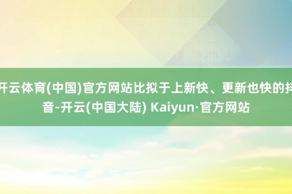 开云体育(中国)官方网站比拟于上新快、更新也快的抖音-开云(中国大陆) Kaiyun·官方网站