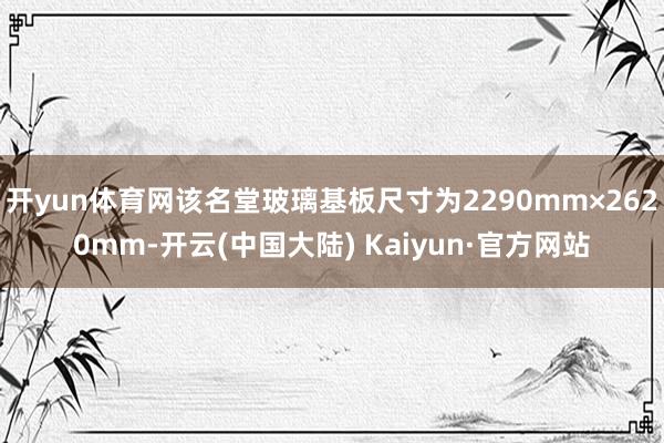 开yun体育网该名堂玻璃基板尺寸为2290mm×2620mm-开云(中国大陆) Kaiyun·官方网站