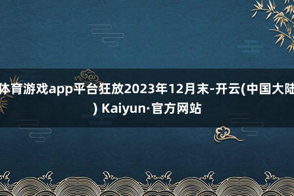 体育游戏app平台狂放2023年12月末-开云(中国大陆) Kaiyun·官方网站