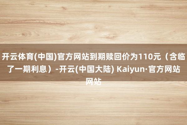 开云体育(中国)官方网站到期赎回价为110元（含临了一期利息）-开云(中国大陆) Kaiyun·官方网站