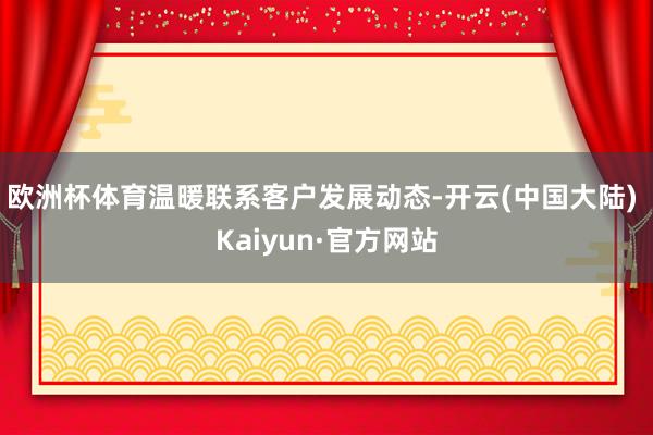 欧洲杯体育温暖联系客户发展动态-开云(中国大陆) Kaiyun·官方网站