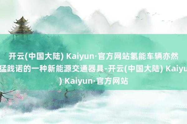 开云(中国大陆) Kaiyun·官方网站氢能车辆亦然特区政府勇猛践诺的一种新能源交通器具-开云(中国大陆) Kaiyun·官方网站