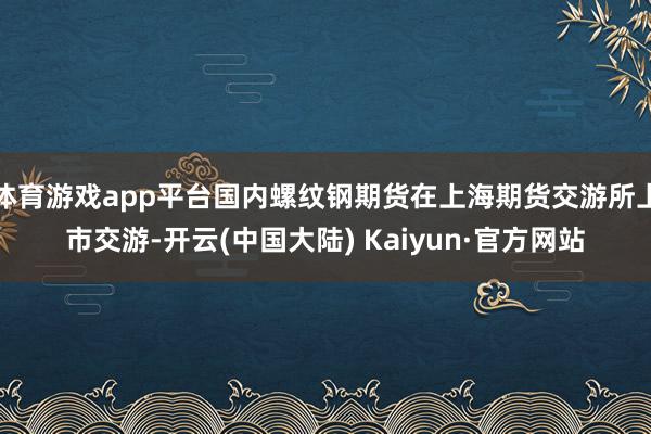 体育游戏app平台国内螺纹钢期货在上海期货交游所上市交游-开云(中国大陆) Kaiyun·官方网站