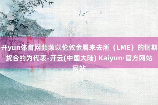 开yun体育网频频以伦敦金属来去所（LME）的铜期货合约为代表-开云(中国大陆) Kaiyun·官方网站