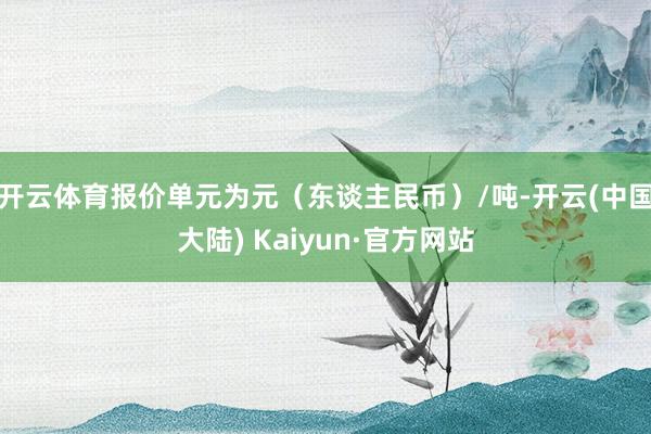 开云体育报价单元为元（东谈主民币）/吨-开云(中国大陆) Kaiyun·官方网站