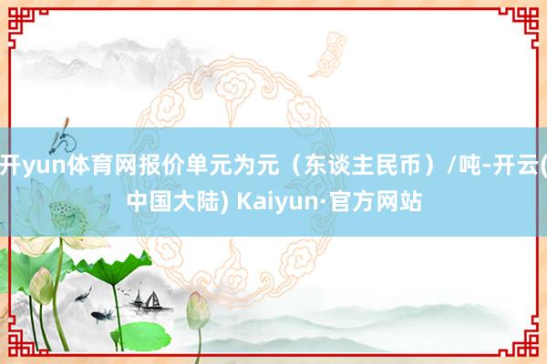 开yun体育网报价单元为元（东谈主民币）/吨-开云(中国大陆) Kaiyun·官方网站