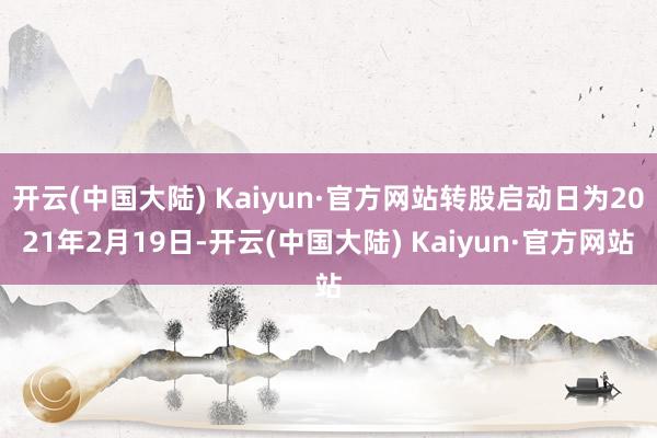 开云(中国大陆) Kaiyun·官方网站转股启动日为2021年2月19日-开云(中国大陆) Kaiyun·官方网站