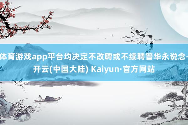 体育游戏app平台均决定不改聘或不续聘普华永说念-开云(中国大陆) Kaiyun·官方网站