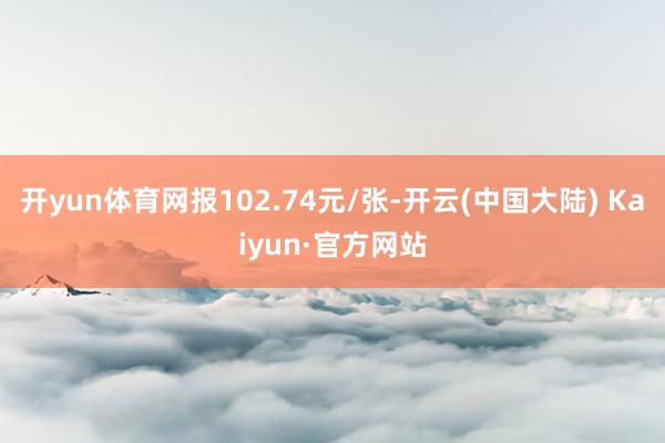 开yun体育网报102.74元/张-开云(中国大陆) Kaiyun·官方网站