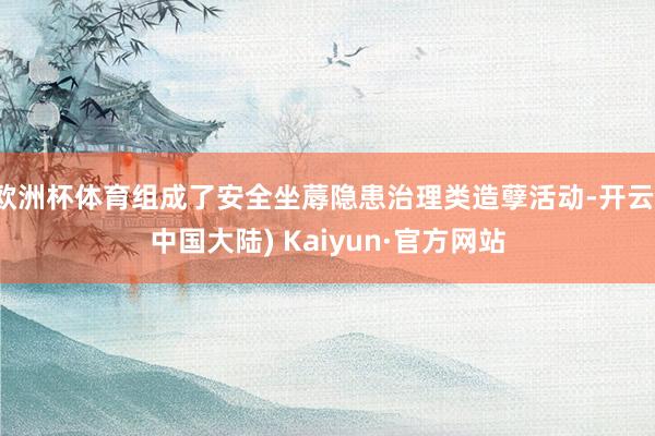 欧洲杯体育组成了安全坐蓐隐患治理类造孽活动-开云(中国大陆) Kaiyun·官方网站