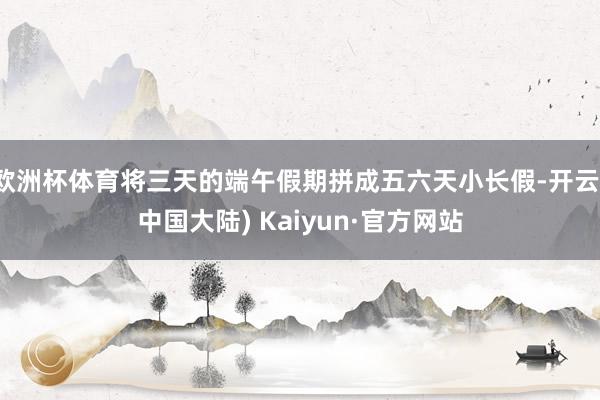 欧洲杯体育将三天的端午假期拼成五六天小长假-开云(中国大陆) Kaiyun·官方网站