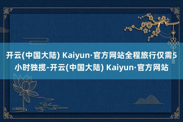 开云(中国大陆) Kaiyun·官方网站全程旅行仅需5小时独揽-开云(中国大陆) Kaiyun·官方网站