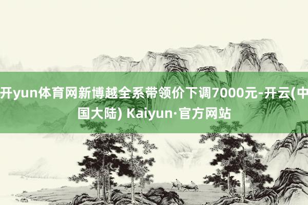 开yun体育网新博越全系带领价下调7000元-开云(中国大陆) Kaiyun·官方网站