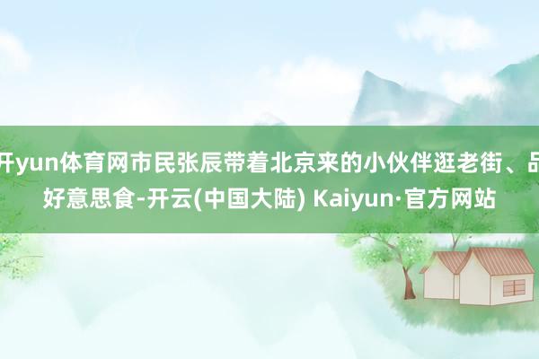 开yun体育网市民张辰带着北京来的小伙伴逛老街、品好意思食-开云(中国大陆) Kaiyun·官方网站